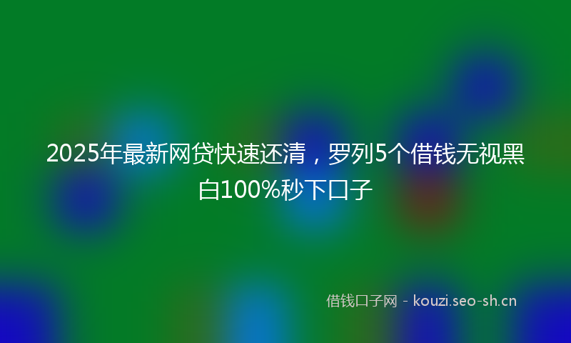 2025年最新网贷快速还清，罗列5个借钱无视黑白100%秒下口子