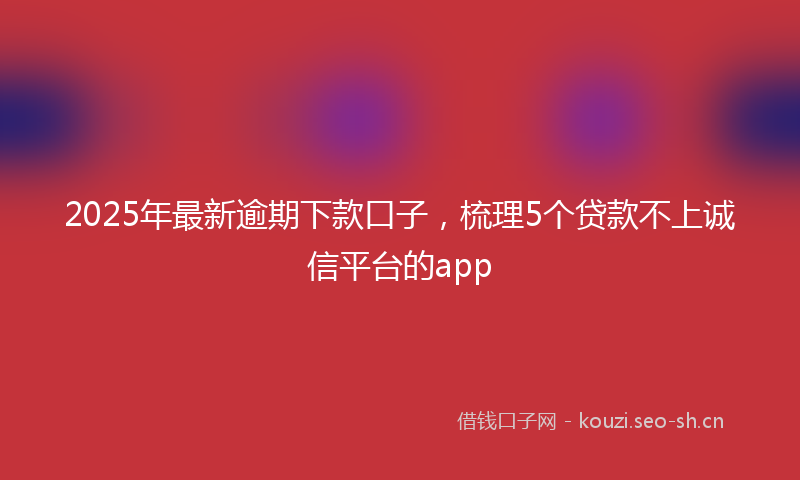 2025年最新逾期下款口子，梳理5个贷款不上诚信平台的app