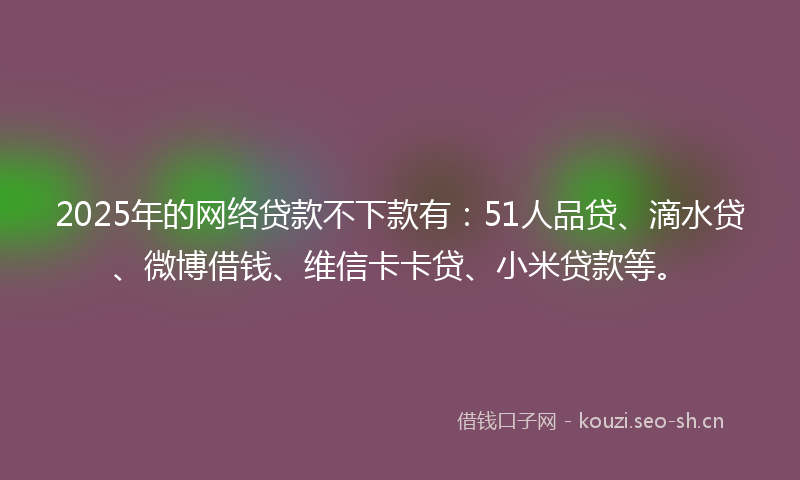 2025年的网络贷款不下款有:51人品贷、滴水贷、微博借钱、维信卡卡贷、小米贷款等。