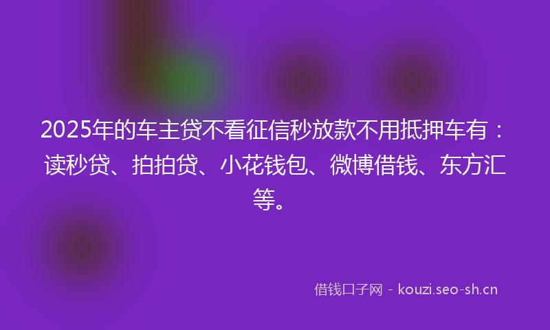 2025年的车主贷不看征信秒放款不用抵押车有：读秒贷、拍拍贷、小花钱包、微博借钱、东方汇等。
