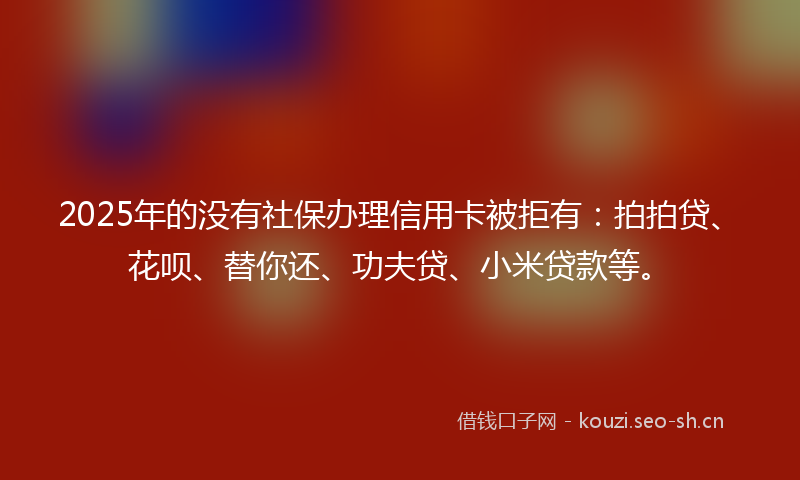 2025年的没有社保办理信用卡被拒有：拍拍贷、花呗、替你还、功夫贷、小米贷款等。