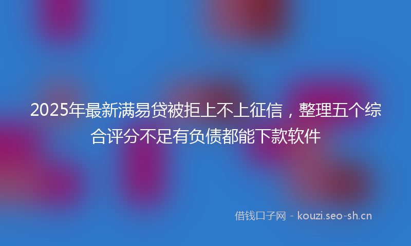 2025年最新满易贷被拒上不上征信，整理五个综合评分不足有负债都能下款软件
