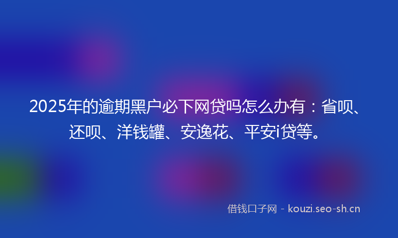 2025年的逾期黑户必下网贷吗怎么办有：省呗、还呗、洋钱罐、安逸花、平安i贷等。