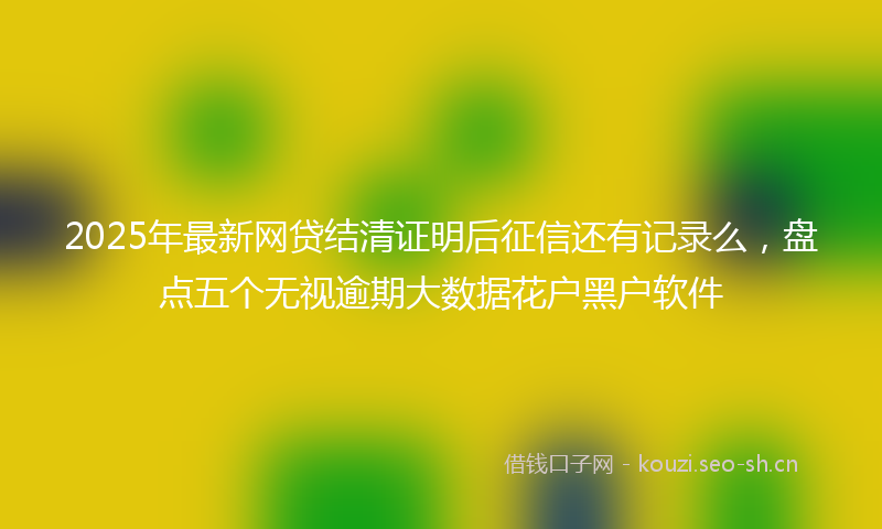 2025年最新网贷结清证明后征信还有记录么，盘点五个无视逾期大数据花户黑户软件