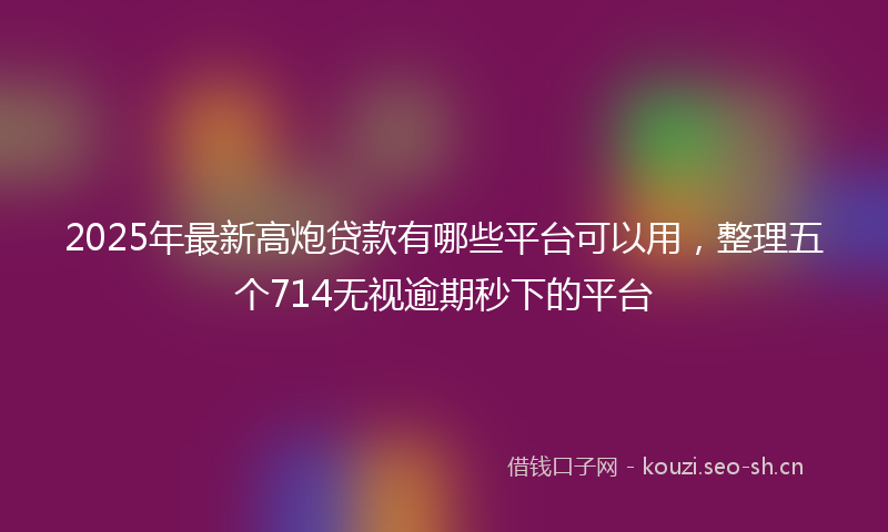2025年最新高炮贷款有哪些平台可以用，整理五个714无视逾期秒下的平台