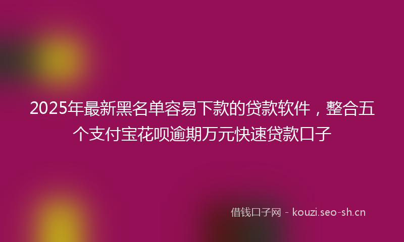 2025年最新黑名单容易下款的贷款软件，整合五个支付宝花呗逾期万元快速贷款口子