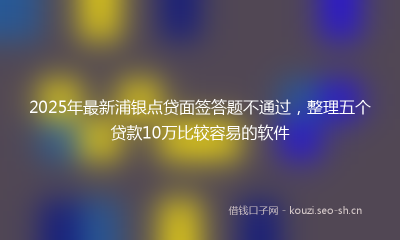 2025年最新浦银点贷面签答题不通过，整理五个贷款10万比较容易的软件