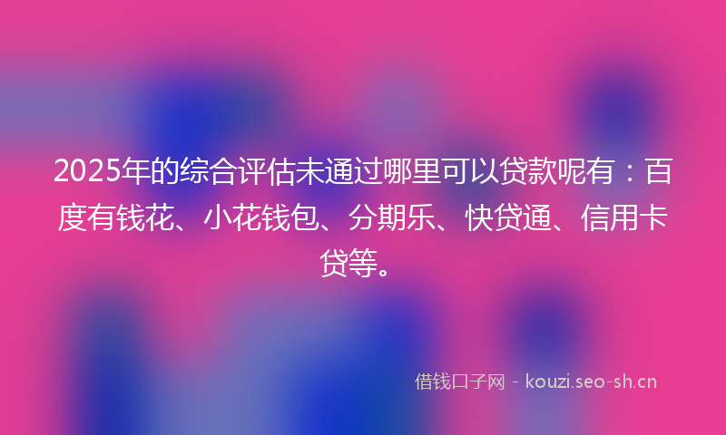2025年的综合评估未通过哪里可以贷款呢有：百度有钱花、小花钱包、分期乐、快贷通、信用卡贷等。