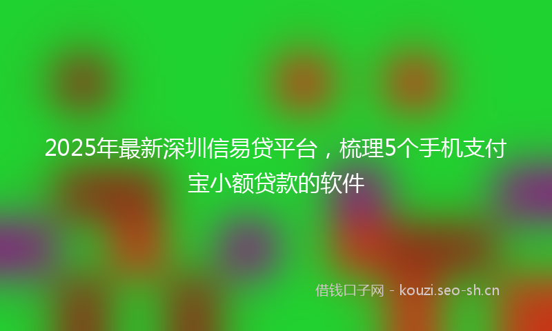 2025年最新深圳信易贷平台，梳理5个手机支付宝小额贷款的软件
