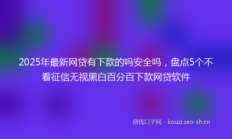 2025年最新网贷有下款的吗安全吗，盘点5个不看征信无视黑白百分百下款网贷软件