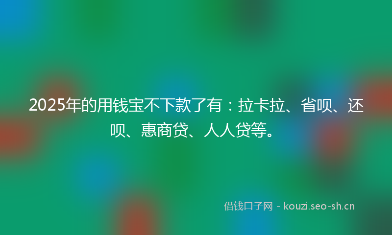 2025年的用钱宝不下款了有：拉卡拉、省呗、还呗、惠商贷、人人贷等。