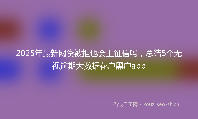 2025年最新网贷被拒也会上征信吗，总结5个无视逾期大数据花户黑户app
