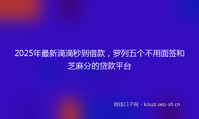 2025年最新滴滴秒到借款，罗列五个不用面签和芝麻分的贷款平台