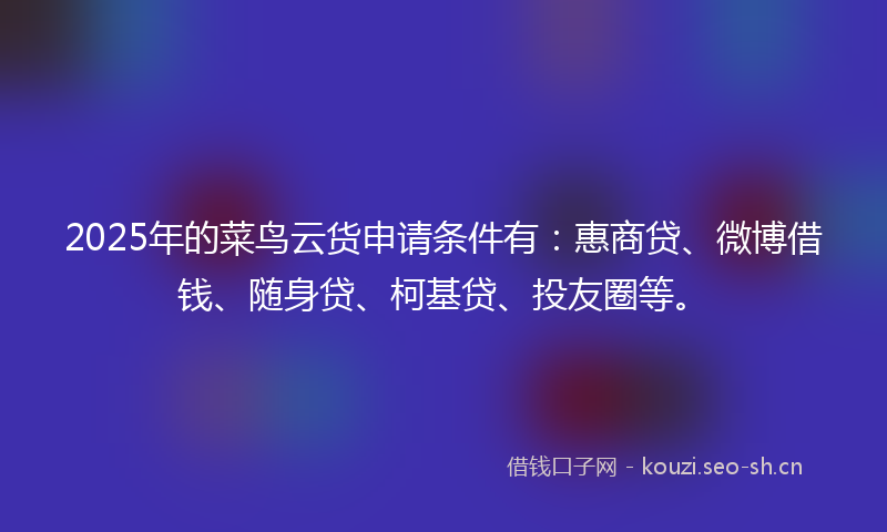 2025年的菜鸟云货申请条件有：惠商贷、微博借钱、随身贷、柯基贷、投友圈等。