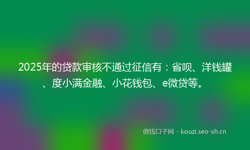 2025年的贷款审核不通过征信有：省呗、洋钱罐、度小满金融、小花钱包、e微贷等。