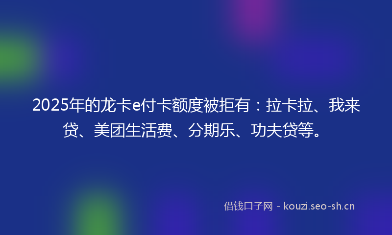 2025年的龙卡e付卡额度被拒有：拉卡拉、我来贷、美团生活费、分期乐、功夫贷等。