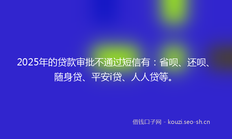 2025年的贷款审批不通过短信有：省呗、还呗、随身贷、平安i贷、人人贷等。