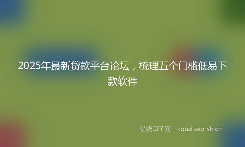 2025年最新贷款平台论坛，梳理五个门槛低易下款软件