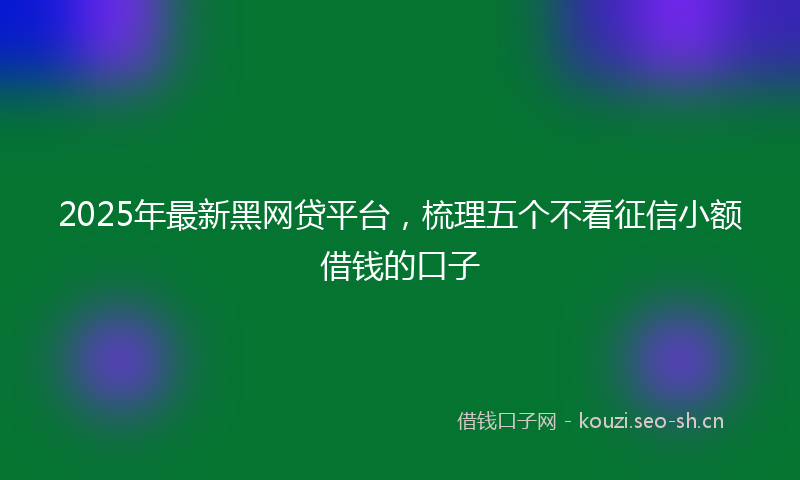 2025年最新黑网贷平台，梳理五个不看征信小额借钱的口子