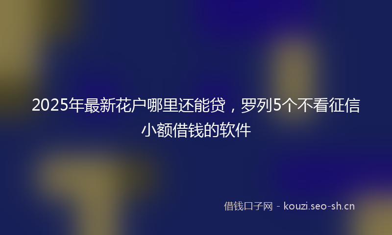 2025年最新花户哪里还能贷，罗列5个不看征信小额借钱的软件
