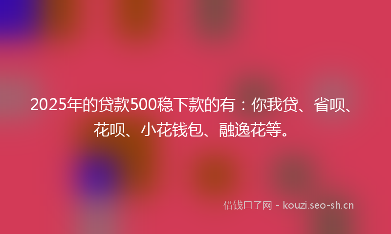 2025年的贷款500稳下款的有：你我贷、省呗、花呗、小花钱包、融逸花等。