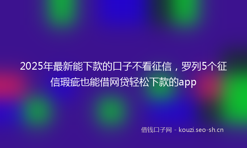 2025年最新能下款的口子不看征信，罗列5个征信瑕疵也能借网贷轻松下款的app