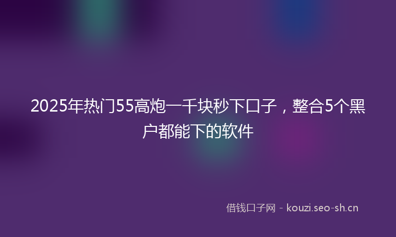 2025年热门55高炮一千块秒下口子，整合5个黑户都能下的软件