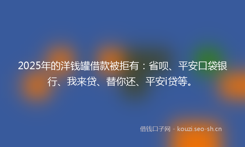 2025年的洋钱罐借款被拒有：省呗、平安口袋银行、我来贷、替你还、平安i贷等。