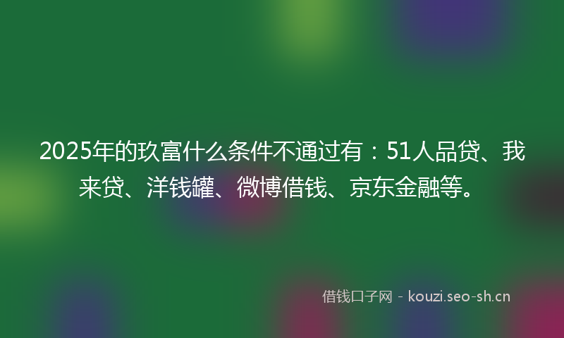 2025年的玖富什么条件不通过有：51人品贷、我来贷、洋钱罐、微博借钱、京东金融等。