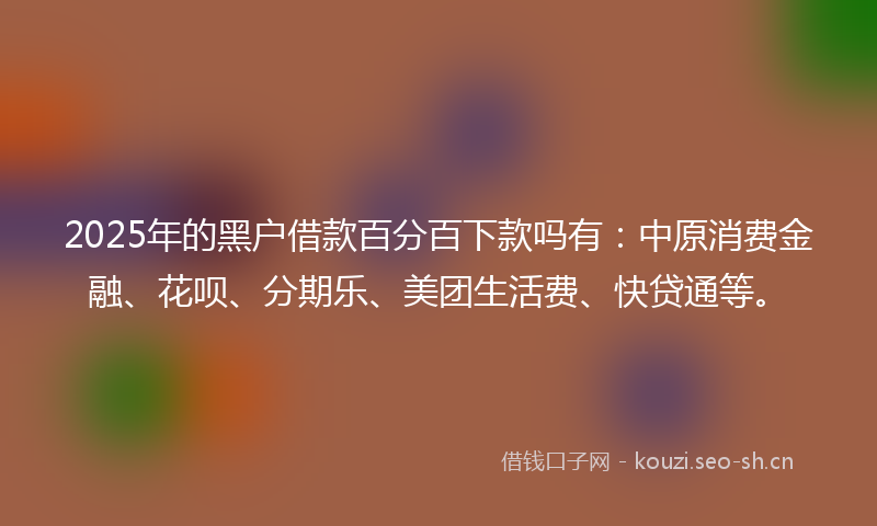 2025年的黑户借款百分百下款吗有：中原消费金融、花呗、分期乐、美团生活费、快贷通等。