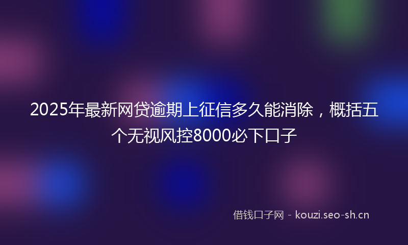 2025年最新网贷逾期上征信多久能消除，概括五个无视风控8000必下口子