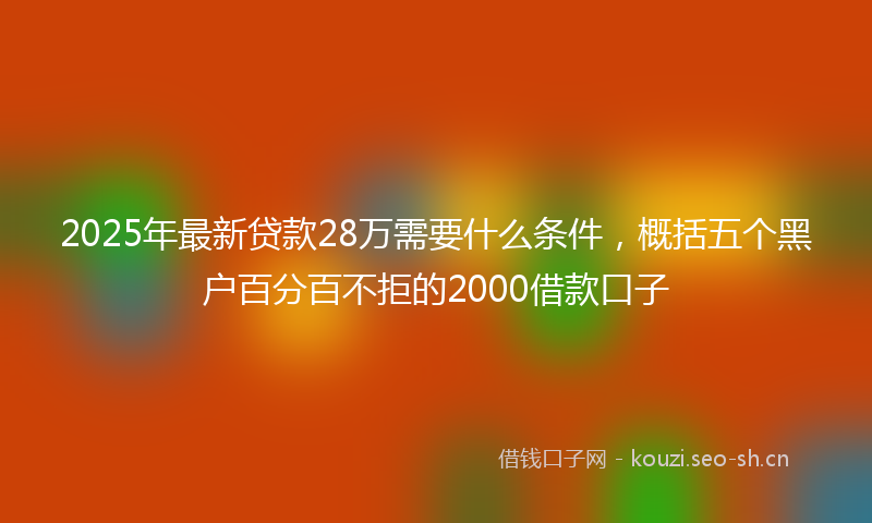 2025年最新贷款28万需要什么条件，概括五个黑户百分百不拒的2000借款口子