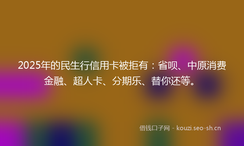 2025年的民生行信用卡被拒有：省呗、中原消费金融、超人卡、分期乐、替你还等。