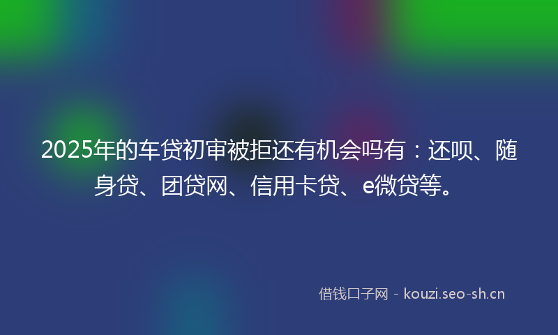 2025年的车贷初审被拒还有机会吗有：还呗、随身贷、团贷网、信用卡贷、e微贷等。