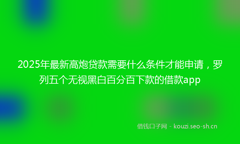 2025年最新高炮贷款需要什么条件才能申请，罗列五个无视黑白百分百下款的借款app