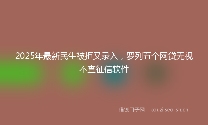 2025年最新民生被拒又录入，罗列五个网贷无视不查征信软件