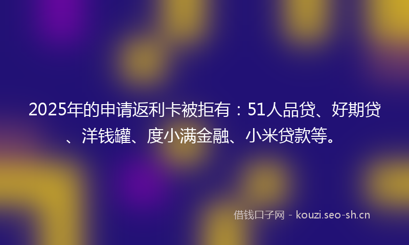 2025年的申请返利卡被拒有:51人品贷、好期贷、洋钱罐、度小满金融、小米贷款等。