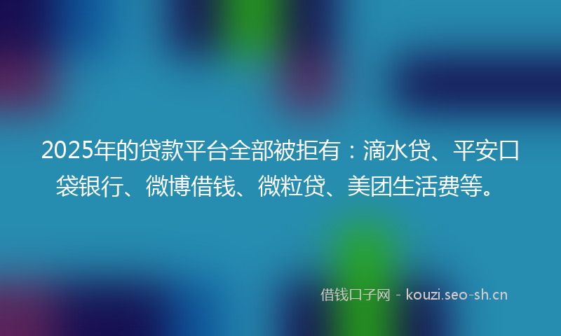 2025年的贷款平台全部被拒有：滴水贷、平安口袋银行、微博借钱、微粒贷、美团生活费等。