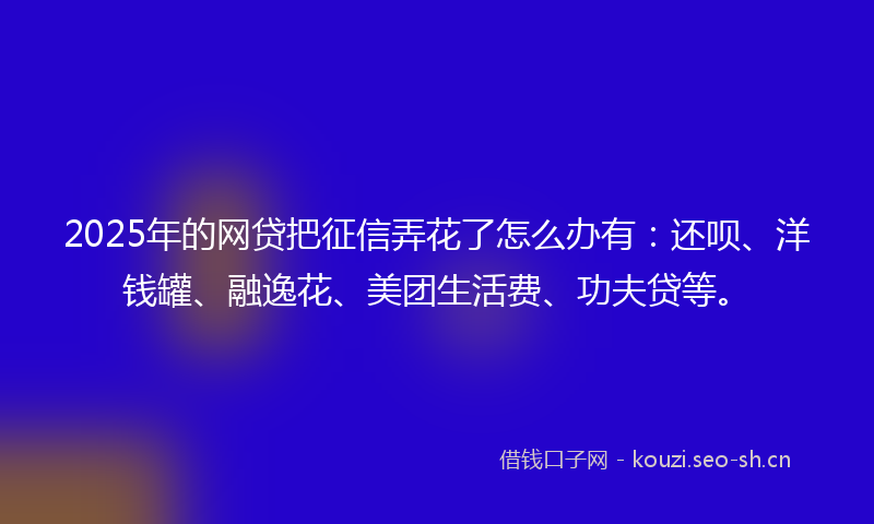 2025年的网贷把征信弄花了怎么办有：还呗、洋钱罐、融逸花、美团生活费、功夫贷等。