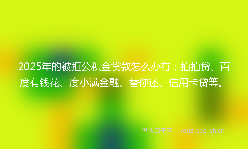 2025年的被拒公积金贷款怎么办有：拍拍贷、百度有钱花、度小满金融、替你还、信用卡贷等。