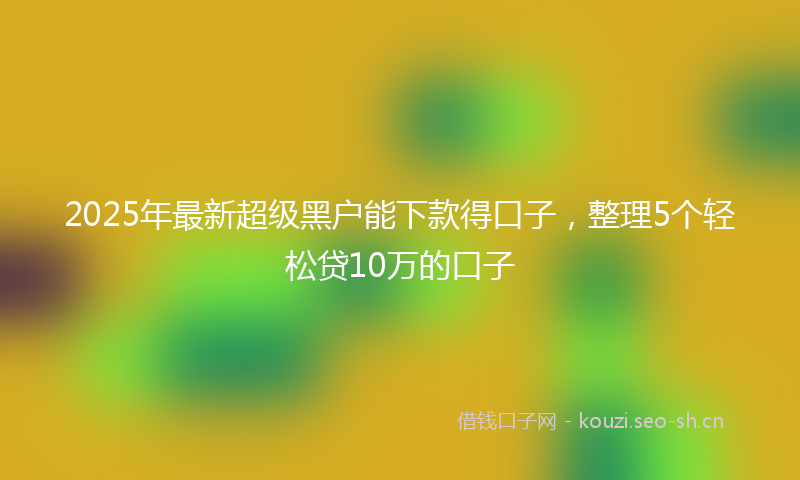 2025年最新超级黑户能下款得口子，整理5个轻松贷10万的口子