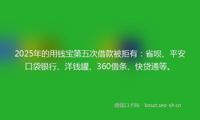2025年的用钱宝第五次借款被拒有：省呗、平安口袋银行、洋钱罐、360借条、快贷通等。