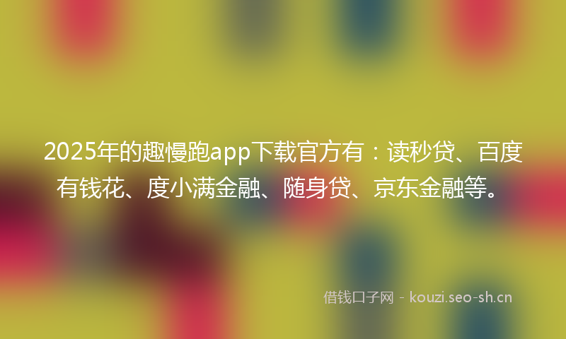 2025年的趣慢跑app下载官方有：读秒贷、百度有钱花、度小满金融、随身贷、京东金融等。