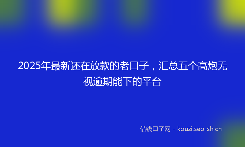 2025年最新还在放款的老口子，汇总五个高炮无视逾期能下的平台