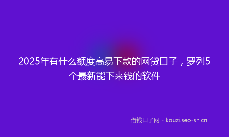 2025年有什么额度高易下款的网贷口子，罗列5个最新能下来钱的软件