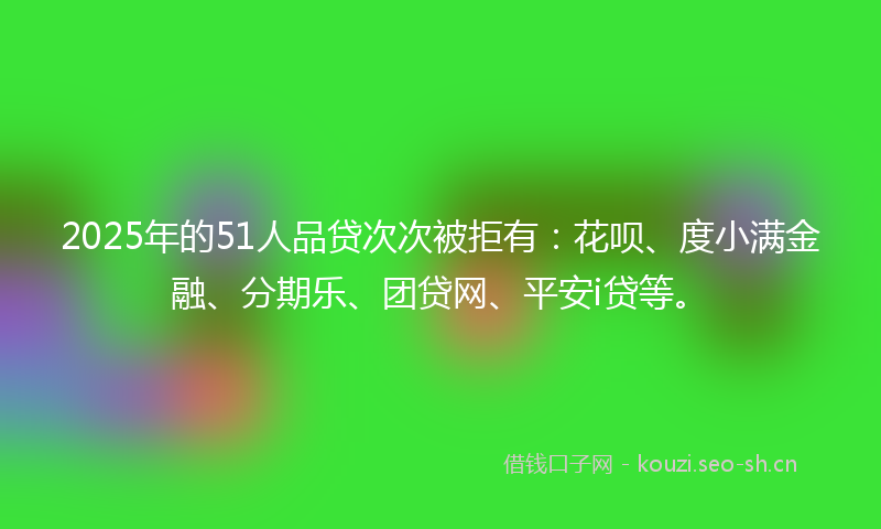 2025年的51人品贷次次被拒有：花呗、度小满金融、分期乐、团贷网、平安i贷等。