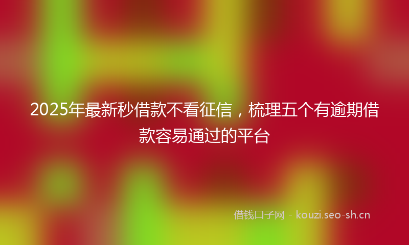 2025年最新秒借款不看征信，梳理五个有逾期借款容易通过的平台