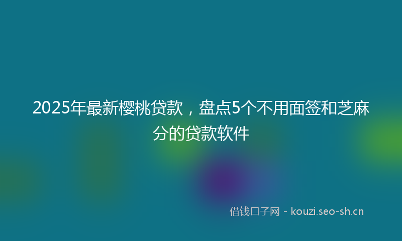 2025年最新樱桃贷款，盘点5个不用面签和芝麻分的贷款软件