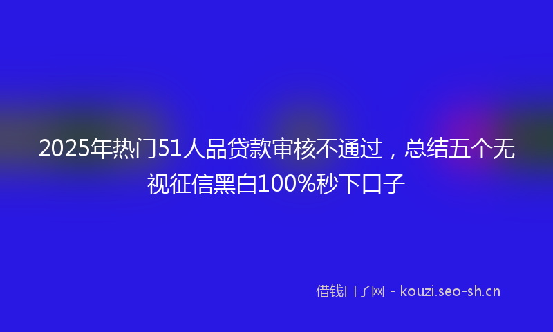 2025年热门51人品贷款审核不通过，总结五个无视征信黑白100%秒下口子