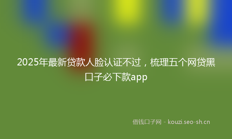 2025年最新贷款人脸认证不过，梳理五个网贷黑口子必下款app